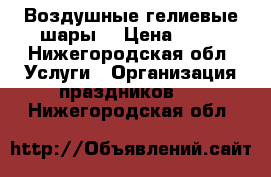 Воздушные гелиевые шары  › Цена ­ 30 - Нижегородская обл. Услуги » Организация праздников   . Нижегородская обл.